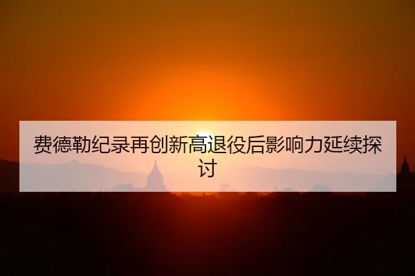 费德勒纪录再创新高退役后影响力延续探讨